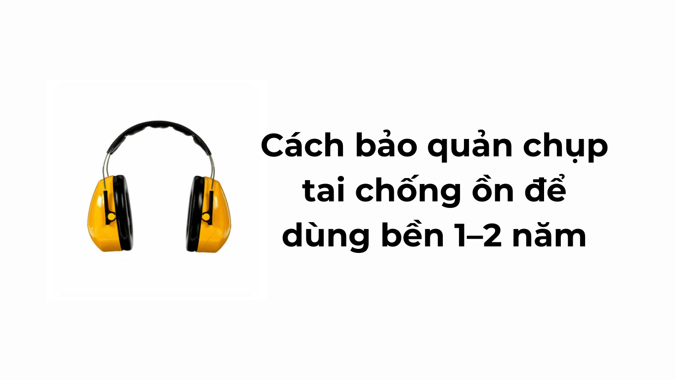 Cách bảo quản chụp tai chống ồn để dùng bền 1–2 năm