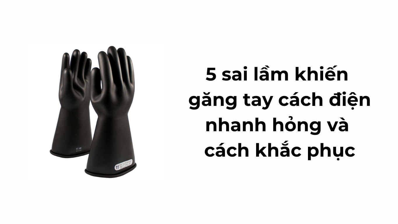 5 sai lầm khiến găng tay cách điện nhanh hỏng và cách khắc phục