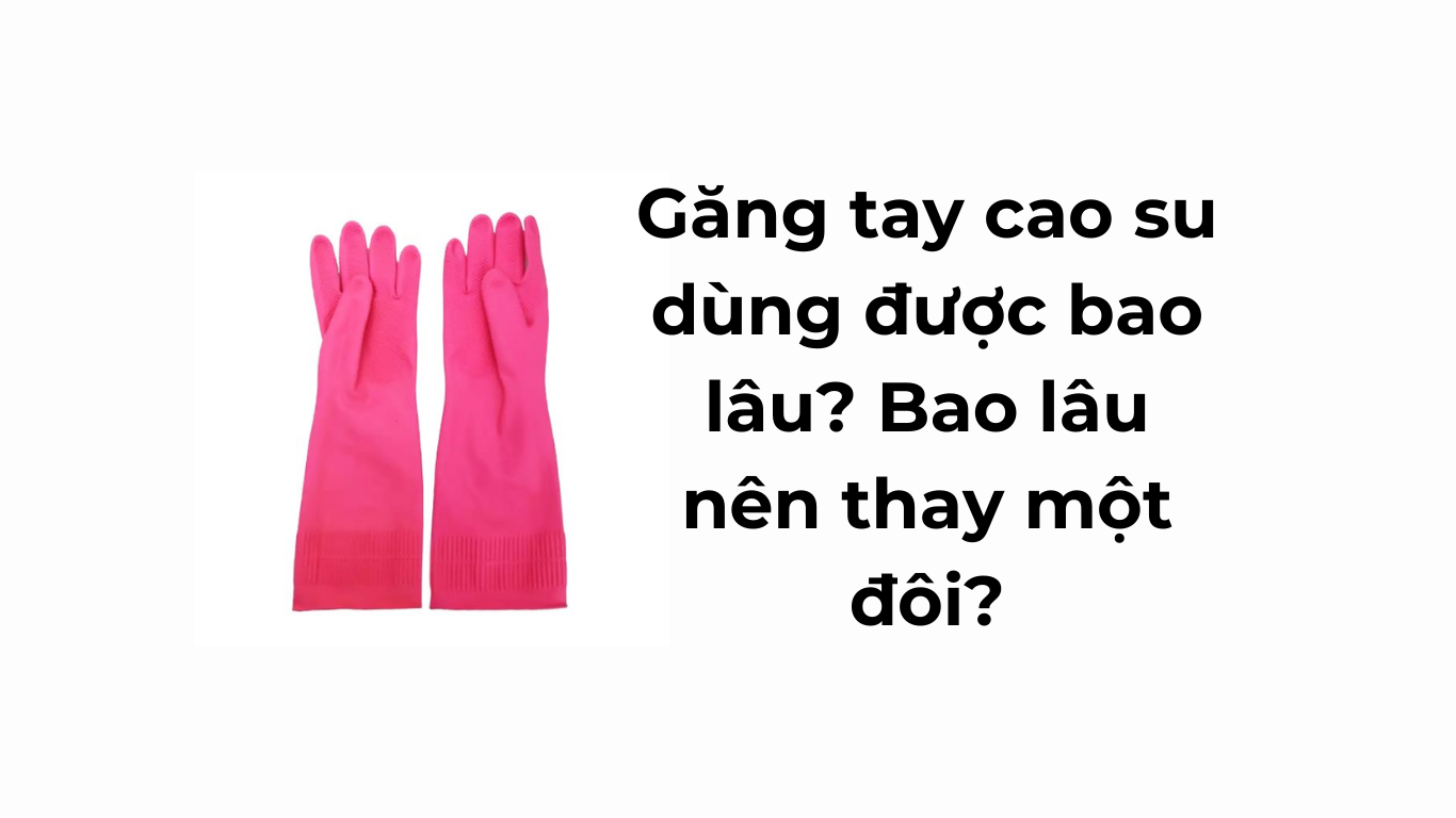 Găng tay cao su gia dụng dùng được bao lâu?