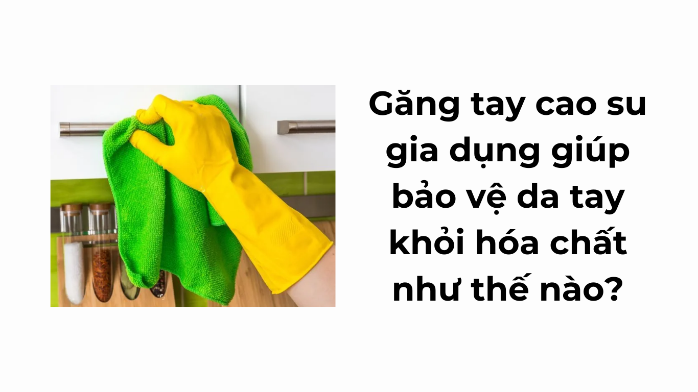 Găng tay cao su gia dụng giúp bảo vệ da tay khỏi hóa chất như thế nào?