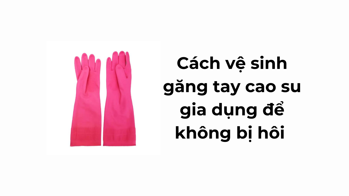 Cách vệ sinh găng tay cao su gia dụng để không bị hôi